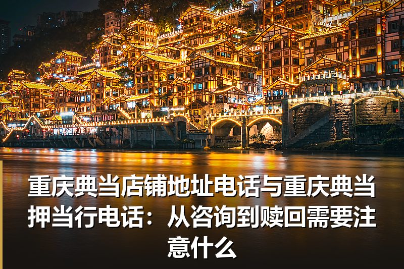 重庆典当店铺地址电话与重庆典当押当行电话:从咨询到赎回需要注意什么 重庆典当店铺地址电话与重庆典当押当行电话:从咨询到赎回需要注意什么