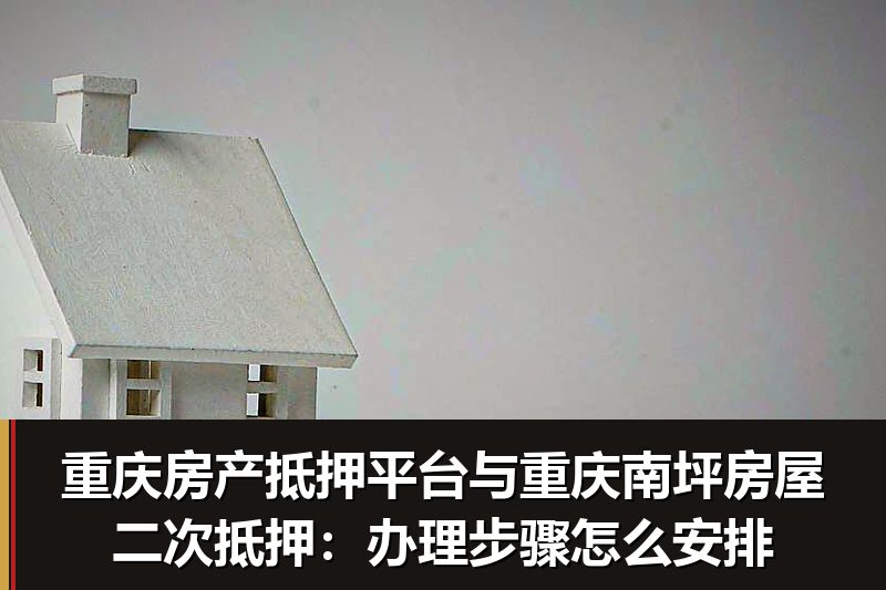 重庆房产抵押平台与重庆南坪房屋二次抵押:办理步骤怎么安排 重庆房产抵押平台与重庆南坪房屋二次抵押:办理步骤怎么安排