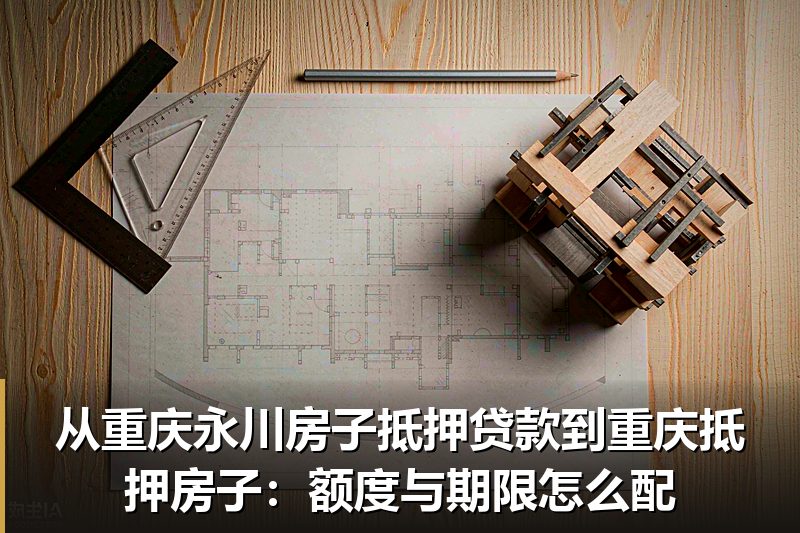 从重庆永川房子抵押贷款到重庆抵押房子：额度与期限怎么配