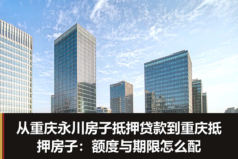 从重庆永川房子抵押贷款到重庆抵押房子：额度与期限怎么配